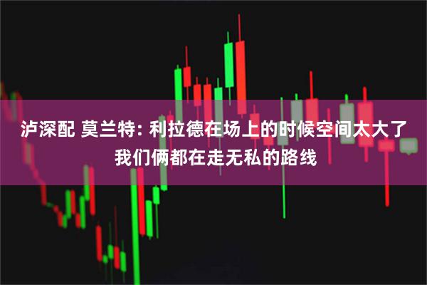 泸深配 莫兰特: 利拉德在场上的时候空间太大了 我们俩都在走无私的路线