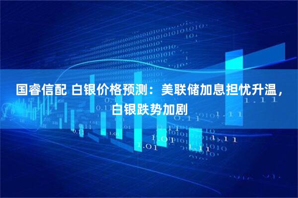 国睿信配 白银价格预测：美联储加息担忧升温，白银跌势加剧