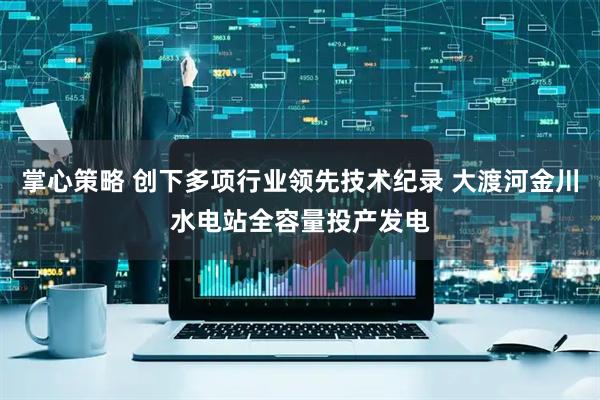 掌心策略 创下多项行业领先技术纪录 大渡河金川水电站全容量投产发电