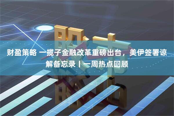 财盈策略 一揽子金融改革重磅出台，美伊签署谅解备忘录丨一周热点回顾