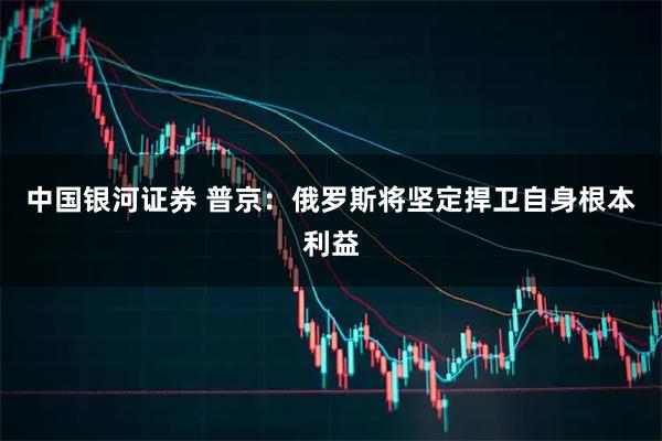中国银河证券 普京：俄罗斯将坚定捍卫自身根本利益