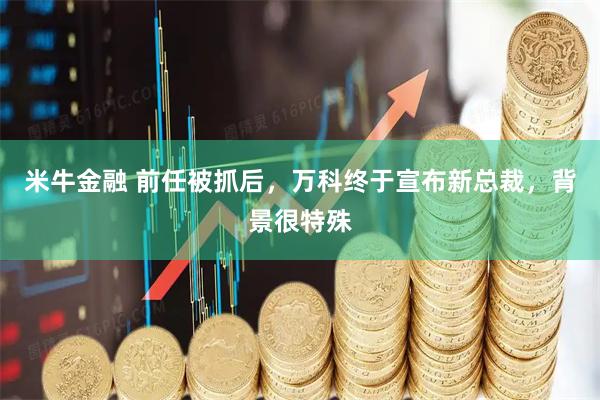 米牛金融 前任被抓后，万科终于宣布新总裁，背景很特殊