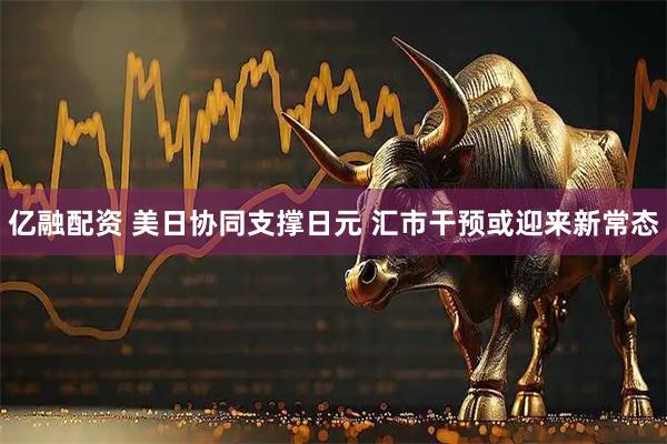 亿融配资 美日协同支撑日元 汇市干预或迎来新常态