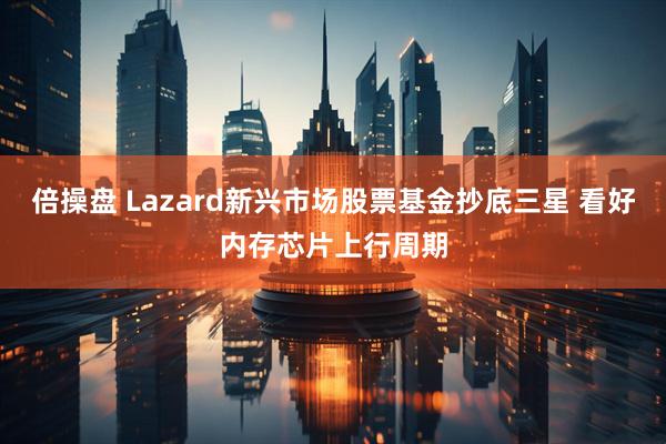 倍操盘 Lazard新兴市场股票基金抄底三星 看好内存芯片上行周期