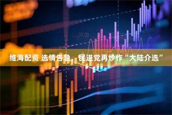 维海配资 选情告急，民进党再炒作“大陆介选”